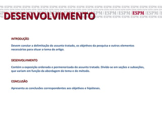 DESENVOLVIMENTO	
  
 INTRODUÇÃO	
  
 	
  
 Devem	
  constar	
  a	
  delimitação	
  do	
  assunto	
  tratado,	
  os	
  objeNvos	
  da	
  pesquisa	
  e	
  outros	
  elementos	
  
 necessários	
  para	
  situar	
  o	
  tema	
  do	
  arNgo.	
  
 	
  
 	
  
 DESENVOLVIMENTO	
  
 	
  
 Contém	
  a	
  exposição	
  ordenada	
  e	
  pormenorizada	
  do	
  assunto	
  tratado.	
  Divide-­‐se	
  em	
  seções	
  e	
  subseções,	
  
 que	
  variam	
  em	
  função	
  da	
  abordagem	
  do	
  tema	
  e	
  do	
  método.	
  
 	
  
 	
  
 CONCLUSÃO	
  
 	
  
 Apresenta	
  as	
  conclusões	
  correspondentes	
  aos	
  objeNvos	
  e	
  hipóteses.	
  
 	
  
 