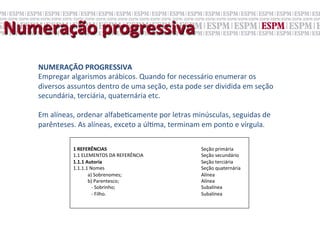 Numeração	
  progressiva	
  
    NUMERAÇÃO	
  PROGRESSIVA	
  
    Empregar	
  algarismos	
  arábicos.	
  Quando	
  for	
  necessário	
  enumerar	
  os	
  
    diversos	
  assuntos	
  dentro	
  de	
  uma	
  seção,	
  esta	
  pode	
  ser	
  dividida	
  em	
  seção	
  
    secundária,	
  terciária,	
  quaternária	
  etc.	
  	
  
    	
  
    Em	
  alíneas,	
  ordenar	
  alfabe;camente	
  por	
  letras	
  minúsculas,	
  seguidas	
  de	
  
    parênteses.	
  As	
  alíneas,	
  exceto	
  a	
  úl;ma,	
  terminam	
  em	
  ponto	
  e	
  vírgula.	
  

                   	
  
                   1	
  REFERÊNCIAS	
                                                           	
     	
     	
  Seção	
  primária	
  
                   1.1	
  ELEMENTOS	
  DA	
  REFERÊNCIA                                                	
     	
  Seção	
  secundário	
  
                   1.1.1	
  Autoria 	
                                                          	
     	
     	
  Seção	
  terciária	
  
                   1.1.1.1	
  Nomes	
                                                           	
     	
     	
  Seção	
  quaternária	
  
                   	
  	
  	
  	
  	
  	
  	
  	
  	
  	
  	
  	
  a)	
  Sobrenomes;            	
     	
     	
  Alínea	
  
                   	
  	
  	
  	
  	
  	
  	
  	
  	
  	
  	
  	
  b)	
  Parentesco;            	
     	
     	
  Alínea	
  
                   	
  	
  	
  	
  	
  	
  	
  	
  	
  	
  	
  	
  	
  	
  	
  -­‐	
  Sobrinho; 	
     	
     	
  Subalínea	
  
                   	
  	
  	
  	
  	
  	
  	
  	
  	
  	
  	
  	
  	
  	
  	
  -­‐	
  Filho.    	
     	
     	
  Subalínea	
  
 