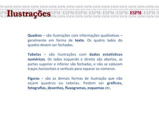 Ilustrações
     	
  
     Quadros	
  –	
  são	
  ilustrações	
  com	
  informações	
  qualita;vas	
  –	
  
     geralmente	
   em	
   forma	
   de	
   texto.	
   Os	
   quatro	
   lados	
   do	
  
     quadro	
  devem	
  ser	
  fechados.	
  
     	
  
     Tabelas	
   –	
   são	
   ilustrações	
   com	
   dados	
   esta>sNcos	
  
     numéricos.	
   Os	
   lados	
   esquerdo	
   e	
   direito	
   são	
   abertos,	
   as	
  
     partes	
  superior	
  e	
  inferior	
  são	
  fechadas,	
  e	
  não	
  se	
  colocam	
  
     traços	
  horizontais	
  e	
  ver;cais	
  para	
  separar	
  os	
  números.	
  
     	
  
     Figuras	
   –	
   são	
   as	
   demais	
   formas	
   de	
   ilustração	
   que	
   não	
  
     sejam	
   quadros	
   ou	
   tabelas.	
   Podem	
   ser	
   gráﬁcos,	
  
     fotograﬁas,	
  desenhos,	
  ﬂuxogramas,	
  esquemas	
  etc.	
  
 