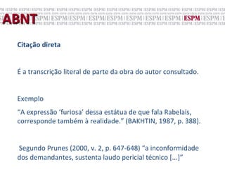 ABNT	
  
   Citação	
  direta	
  
   	
  
   É	
  a	
  transcrição	
  literal	
  de	
  parte	
  da	
  obra	
  do	
  autor	
  consultado.	
  
   	
  	
  
   Exemplo	
  
   “A	
  expressão	
  ‘furiosa’	
  dessa	
  estátua	
  de	
  que	
  fala	
  Rabelais,	
  
   corresponde	
  também	
  à	
  realidade.”	
  (BAKHTIN,	
  1987,	
  p.	
  388).	
  
   	
  
   	
  Segundo	
  Prunes	
  (2000,	
  v.	
  2,	
  p.	
  647-­‐648)	
  “a	
  inconformidade	
  
   dos	
  demandantes,	
  sustenta	
  laudo	
  pericial	
  técnico	
  [...]”	
  	
  
 