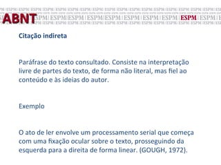 ABNT	
  
   Citação	
  indireta	
  
   	
  
   Paráfrase	
  do	
  texto	
  consultado.	
  Consiste	
  na	
  interpretação	
  
   livre	
  de	
  partes	
  do	
  texto,	
  de	
  forma	
  não	
  literal,	
  mas	
  ﬁel	
  ao	
  
   conteúdo	
  e	
  às	
  ideias	
  do	
  autor.	
  	
  
   	
  
   Exemplo	
  
   	
  
   O	
  ato	
  de	
  ler	
  envolve	
  um	
  processamento	
  serial	
  que	
  começa	
  
   com	
  uma	
  ﬁxação	
  ocular	
  sobre	
  o	
  texto,	
  prosseguindo	
  da	
  
   esquerda	
  para	
  a	
  direita	
  de	
  forma	
  linear.	
  (GOUGH,	
  1972).	
  
 