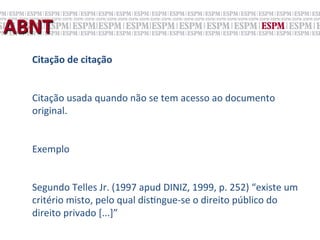 ABNT	
  
    Citação	
  de	
  citação	
  
    	
  
    Citação	
  usada	
  quando	
  não	
  se	
  tem	
  acesso	
  ao	
  documento	
  
    original.	
  
    	
  
    Exemplo	
  
    	
  
    Segundo	
  Telles	
  Jr.	
  (1997	
  apud	
  DINIZ,	
  1999,	
  p.	
  252)	
  “existe	
  um	
  
    critério	
  misto,	
  pelo	
  qual	
  dis;ngue-­‐se	
  o	
  direito	
  público	
  do	
  
    direito	
  privado	
  [...]”	
  
 