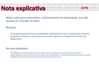 Nota	
  explicaNva	
  
  Notas	
  usada	
  para	
  comentários,	
  esclarecimentos	
  ou	
  explanações,	
  que	
  não	
  
  possam	
  ser	
  incluídos	
  no	
  texto.	
  	
  
  	
  
  No	
  texto:	
  
  	
  
       O	
  comportamento	
  liminar	
  correspondente	
  à	
  adolescência	
  vem	
  se	
  cons;tuindo	
  numa	
  das	
  
       conquistas	
  universais,	
  como	
  esta,	
  por	
  exemplo,	
  expresso	
  no	
  Estatuto	
  da	
  Criança	
  e	
  do	
  
       Adolescente.¹	
  
  	
  
  	
  
  Na	
  nota	
  explica;va:	
  
       _________	
  
       ¹Se	
  a	
  tendência	
  à	
  universalização	
  das	
  representações	
  sobre	
  a	
  periodização	
  dos	
  ciclos	
  de	
  vida	
  desrespeita	
  a	
  
       especiﬁcidade	
  dos	
  valores	
  culturais	
  de	
  vários	
  grupos,	
  ela	
  é	
  condição	
  para	
  a	
  cons;tuição	
  de	
  adesões	
  e	
  grupos	
  de	
  pressão	
  
       integrados	
  à	
  moralização	
  de	
  tais	
  formas	
  de	
  inserção	
  de	
  crianças	
  e	
  de	
  jovens.	
  	
  
 