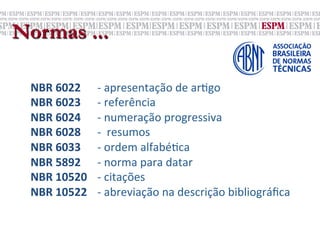 Normas ...

 NBR	
  6022    	
  	
  -­‐	
  apresentação	
  de	
  ar;go	
  
 NBR	
  6023    	
  	
  -­‐	
  referência	
  
 NBR	
  6024    	
  	
  -­‐	
  numeração	
  progressiva	
  	
  
 NBR	
  6028    	
  	
  -­‐	
  	
  resumos	
  
 NBR	
  6033    	
  	
  -­‐	
  ordem	
  alfabé;ca	
  
 NBR	
  5892    	
  	
  -­‐	
  norma	
  para	
  datar	
  
 NBR	
  10520   	
  	
  -­‐	
  citações	
  
 NBR	
  10522   	
  	
  -­‐	
  abreviação	
  na	
  descrição	
  bibliográﬁca	
  
 
