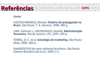 Referências	
  
     Livros	
  
     	
  
     CASTELO	
  BRANCO,	
  Renato.	
  História	
  da	
  propaganda	
  no	
  
     Brasil.	
  São	
  Paulo:	
  T.	
  A.	
  Queiroz,	
  1990.	
  485	
  p.	
  
     	
  
     LINK,	
  Salomon	
  J.;	
  GRUNEWALD,	
  Donald.	
  Administração	
  
     ﬁnanceira.	
  Rio	
  de	
  Janeiro:	
  LTC,	
  1975.	
  295	
  p.	
  
     	
  
     FERREL,	
  O.	
  C.	
  et	
  al.	
  Estratégia	
  de	
  markeNng.	
  São	
  Paulo:	
  
     Atlas,	
  2000.	
  305	
  p.	
  
     	
  
     DIAGNÓSTICO	
  do	
  setor	
  editorial	
  brasileiro.	
  São	
  Paulo:	
  
     Câmara	
  Brasileira	
  do	
  Livro,	
  1993.	
  2	
  v.	
  
 