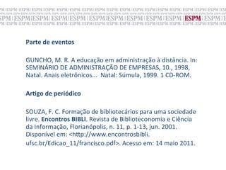 Parte	
  de	
  eventos	
  
	
  
GUNCHO,	
  M.	
  R.	
  A	
  educação	
  em	
  administração	
  à	
  distância.	
  In:	
  
SEMINÁRIO	
  DE	
  ADMINISTRAÇÃO	
  DE	
  EMPRESAS,	
  10.,	
  1998,	
  
Natal.	
  Anais	
  eletrônicos...	
  	
  Natal:	
  Súmula,	
  1999.	
  1	
  CD-­‐ROM.	
  
	
  
ArNgo	
  de	
  periódico	
  
	
  
SOUZA,	
  F.	
  C.	
  Formação	
  de	
  bibliotecários	
  para	
  uma	
  sociedade	
  
livre.	
  Encontros	
  BIBLI.	
  Revista	
  de	
  Biblioteconomia	
  e	
  Ciência	
  
da	
  Informação,	
  Florianópolis,	
  n.	
  11,	
  p.	
  1-­‐13,	
  jun.	
  2001.	
  
Disponível	
  em:	
  <h„p://www.encontrosbibli.	
  
ufsc.br/Edicao_11/francisco.pdf>.	
  Acesso	
  em:	
  14	
  maio	
  2011.	
  
 
