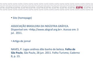 •  Site	
  (homepage)	
  
	
  
ASSOCIAÇÃO	
  BRASILEIRA	
  DA	
  INDÚSTRIA	
  GRÁFICA.	
  	
  
Disponível	
  em:	
  <h„p://www.abigraf.org.br>.	
  Acesso	
  em:	
  3	
  
jul.	
  	
  2011.	
  
	
  
• 	
  Ar;go	
  de	
  jornal	
  

NAVES,	
  P.	
  Lagos	
  andinos	
  dão	
  banho	
  de	
  beleza.	
  Folha	
  de	
  
São	
  Paulo,	
  São	
  Paulo,	
  28	
  jun.	
  2011.	
  Folha	
  Turismo,	
  Caderno	
  
8,	
  p.	
  13.	
  
 