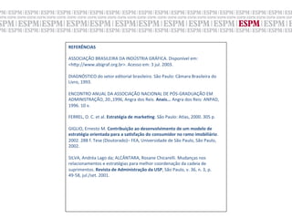 REFERÊNCIAS	
  
	
  
ASSOCIAÇÃO	
  BRASILEIRA	
  DA	
  INDÚSTRIA	
  GRÁFICA.	
  Disponível	
  em:	
  
<h„p://www.abigraf.org.br>.	
  Acesso	
  em:	
  3	
  jul.	
  2003.	
  
	
  
DIAGNÓSTICO	
  do	
  setor	
  editorial	
  brasileiro.	
  São	
  Paulo:	
  Câmara	
  Brasileira	
  do	
  
Livro,	
  1993.	
  
	
  
ENCONTRO	
  ANUAL	
  DA	
  ASSOCIAÇÃO	
  NACIONAL	
  DE	
  PÓS-­‐GRADUAÇÃO	
  EM	
  
ADMINISTRAÇÃO,	
  20.,1996,	
  Angra	
  dos	
  Reis.	
  Anais...	
  Angra	
  dos	
  Reis:	
  ANPAD,	
  
1996.	
  10	
  v.	
  
	
  
FERREL,	
  O.	
  C.	
  et	
  al.	
  Estratégia	
  de	
  markeNng.	
  São	
  Paulo:	
  Atlas,	
  2000.	
  305	
  p.	
  
	
  
GIGLIO,	
  Ernesto	
  M.	
  Contribuição	
  ao	
  desenvolvimento	
  de	
  um	
  modelo	
  de	
  
estratégia	
  orientada	
  para	
  a	
  saNsfação	
  do	
  consumidor	
  no	
  ramo	
  imobiliário.	
  
2002.	
  288	
  f.	
  Tese	
  (Doutorado)–	
  FEA,	
  Universidade	
  de	
  São	
  Paulo,	
  São	
  Paulo,	
  
2002.	
  
	
  
SILVA,	
  Andréa	
  Lago	
  da;	
  ALCÂNTARA,	
  Rosane	
  Chicarelli.	
  Mudanças	
  nos	
  
relacionamentos	
  e	
  estratégias	
  para	
  melhor	
  coordenação	
  da	
  cadeia	
  de	
  
suprimentos.	
  Revista	
  de	
  Administração	
  da	
  USP,	
  São	
  Paulo,	
  v.	
  36,	
  n.	
  3,	
  p.	
  
49-­‐58,	
  jul./set.	
  2001.	
  
 