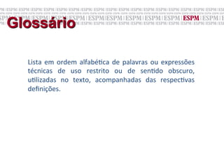 Glossário

  Lista	
   em	
   ordem	
   alfabé;ca	
   de	
   palavras	
   ou	
   expressões	
  
  técnicas	
   de	
   uso	
   restrito	
   ou	
   de	
   sen;do	
   obscuro,	
  
  u;lizadas	
   no	
   texto,	
   acompanhadas	
   das	
   respec;vas	
  
  deﬁnições.	
  
  	
  
 