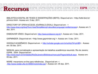 Recursos
 BIBLIOTECA DIGITAL DE TESES E DISSERTAÇÕES (BDTD). Disponível em: <http://bdtd.ibict.br/
 pt/inicio.html>. Acesso em: 5 dez. 2011.

 DIRECTORY OF OPEN ACCESS JOURNALS (DOAJ). Disponível em: <
 http://www.doaj.org/doaj?func=loadTempl&templ=about&uiLanguage=en#aimscope>. Acesso em: 5
 dez. 2011.

 ENDEAVOR VÍDEO. Disponível em: http://www.endeavor.org.br/>. Acesso em: 5 dez. 2011.

 GAPMINDER. Disponível em: <http://www.gapminder.org/ >. Acesso em: 5 dez. 2011.

 GOOGLE ACADÊMICO. Disponível em: < http://scholar.google.com.br/schhp?hl=pt-BR>. Acesso
 em: 05 dez. 2011.

 MANUAL para normalização e apresentação de trabalhos acadêmicos resumido. Rio de Janeiro:
 ESPM, 2004. Disponível em:
 http://www.espm.br/Unidades/RioDeJaneiro/Biblioteca/manuais/Pages/default.aspx. Acesso em:
 05 dez. 2011.

 MORE: mecanismo on-line para referências . Disponível em: <
      http://www.rexlab.ufsc.br:8080/more/index.jsp>. Acesso em: 05 dez. 2011.
 	
  
 