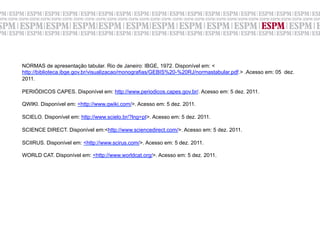 NORMAS de apresentação tabular. Rio de Janeiro: IBGE, 1972. Disponível em: <
http://biblioteca.ibge.gov.br/visualizacao/monografias/GEBIS%20-%20RJ/normastabular.pdf.> .Acesso em: 05 dez.
2011.

PERIÓDICOS CAPES. Disponível em: http://www.periodicos.capes.gov.br/. Acesso em: 5 dez. 2011.

QWIKI. Disponível em: <http://www.qwiki.com/>. Acesso em: 5 dez. 2011.

SCIELO. Disponível em: http://www.scielo.br/?lng=pt>. Acesso em: 5 dez. 2011.

SCIENCE DIRECT. Disponível em:<http://www.sciencedirect.com/>. Acesso em: 5 dez. 2011.

SCIIRUS. Disponível em: <http://www.scirus.com/>. Acesso em: 5 dez. 2011.

WORLD CAT. Disponível em: <http://www.worldcat.org/>. Acesso em: 5 dez. 2011.
 