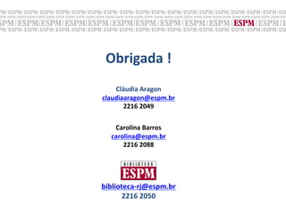 Obrigada	
  !	
  
              	
  
    Cláudia	
  Aragon	
  
claudiaaragon@espm.br	
  
         	
   	
  
       2216	
  2049	
  


         	
  
    Carolina	
  Barros	
  
   carolina@espm.br	
  
       2216	
  2088	
  


             	
  
             	
  
biblioteca-­‐rj@espm.br	
  
       2216	
  2050	
  	
  
 