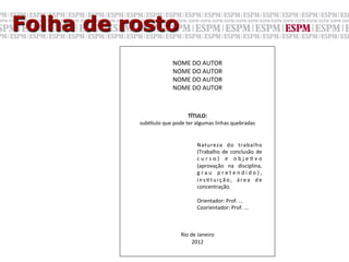 Folha de rosto
                                NOME	
  DO	
  AUTOR	
  
                                NOME	
  DO	
  AUTOR	
  
                                NOME	
  DO	
  AUTOR	
  
                                NOME	
  DO	
  AUTOR	
  
                                             	
  
                                             	
  
                                             	
  
                                             	
  
                                             	
  
                                             	
  
                                      TÍTULO:	
  
          sub.tulo	
  que	
  pode	
  ter	
  algumas	
  linhas	
  quebradas	
  
                                             	
  
                                             	
  
                                             	
  Natureza	
   do	
   trabalho	
  
                                             	
  (Trabalho	
   de	
   conclusão	
   de	
  
                                             	
  c u r s o ) 	
   e 	
   o b j e G v o	
  
                                             	
  (aprovação	
   na	
   disciplina,	
  
                                             	
  g r a u 	
   p r e t e n d i d o ) ,	
  
                                             	
  i n s G t u i ç ã o ,	
   á r e a	
   d e	
  
                                             	
  concentração.	
  
                                             	
  	
  
                                             	
  Orientador:	
  Prof.	
  ...	
  
                                             	
  Coorientador:	
  Prof.	
  ...	
  
                                             	
  
                                             	
  
                                             	
  
                                Rio	
  de	
  Janeiro	
  
                                        2012	
  	
  
 