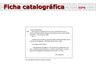 Ficha catalográfica


                                                               Soares,	
  David	
  Detulio	
  
         S654	
  	
  	
  	
  	
  	
  	
  	
  	
  SUG	
  Comercio	
  e	
  Artefatos	
  de	
  Couro	
  Ltda.	
  /	
  David	
  Detulio	
  Soares,	
  	
  
         	
  	
  	
  	
  	
  	
  	
  	
  	
  	
  	
  Fabrizio	
  de	
  Oliveira	
  PaleYa,	
  Marcos	
  Paulo	
  Cardoso	
  de	
  Jesus,	
  Victor	
  Godoy	
  	
  
         	
  	
  	
  	
  	
  	
  	
  	
  	
  	
  	
  dos	
  Santos	
  .	
  -­‐-­‐	
  Rio	
  de	
  Janeiro,	
  2006.	
  
         	
  	
  	
  	
  	
  	
  	
  	
  	
  	
  	
  	
  	
  	
  	
  	
  	
  142	
  f.	
  :	
  il.	
  
         	
  
         	
  	
  	
  	
  	
  	
  	
  	
  	
  	
  	
  	
  	
  	
  	
  	
  	
  	
  Trabalho	
  de	
  conclusão	
  de	
  curso	
  (Graduação	
  em	
  Administração)-­‐	
  Escola	
  
         	
  	
  	
  	
  	
  	
  	
  	
  	
  	
  	
  	
  Superior	
  de	
  Propaganda	
  e	
  	
  MarkeGng,	
  Rio	
  de	
  Janeiro,	
  2006.	
  
         	
  
         	
  	
  	
  	
  	
  	
  	
  	
  	
  	
  	
  	
  	
  	
  	
  	
  	
  	
  	
  	
  Orientador:	
  Paulo	
  Vicente.	
  
                                                                         	
  	
  
                                                                         	
  	
  	
  	
  	
  1	
  Planejamento	
  estratégico.	
  2.	
  SUG	
  Comercio	
  e	
  Artefatos	
  de	
  Couro	
  
         	
  	
  	
  	
  	
  	
  	
  	
  	
  	
  	
  Ltda.	
  3.	
  Administração	
  de	
  empresas.	
  I.	
  Vicente,	
  Paulo	
  (Orient.).	
  II.	
  Escola	
  
         	
  	
  	
  	
  	
  	
  	
  	
  	
  	
  	
  Superior	
  de	
  Propaganda	
  e	
  MarkeGng,	
  Rio	
  de	
  Janeiro.	
  III.	
  Título.	
  
                                              	
                                     	
                                     	
                        	
  
                                              	
                                     	
                                     	
  CDU:	
  658.012.2	
  


      Ficha	
  catalográﬁca	
  elaborada	
  na	
  Biblioteca	
  ESPM	
  Rio.	
  	
  
 