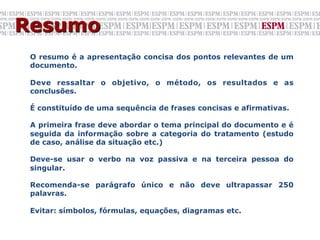 Resumo
 O resumo é a apresentação concisa dos pontos relevantes de um
 documento.

 Deve ressaltar o objetivo, o método, os resultados e as
 conclusões.

 É constituído de uma sequência de frases concisas e afirmativas.

 A primeira frase deve abordar o tema principal do documento e é
 seguida da informação sobre a categoria do tratamento (estudo
 de caso, análise da situação etc.)

 Deve-se usar o verbo na voz passiva e na terceira pessoa do
 singular.

 Recomenda-se parágrafo único e não deve ultrapassar 250
 palavras.

 Evitar: símbolos, fórmulas, equações, diagramas etc.
 