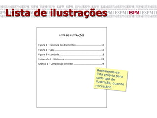 Lista de ilustrações

                                         LISTA	
  DE	
  ILUSTRAÇÕES	
  
      	
  
      Figura	
  1	
  –	
  Estrutura	
  dos	
  Elementos	
  ......................................10	
  
                                                                                                	
  
      Figura	
  2	
  –	
  Capa	
  .....................................................................	
  15	
  	
  
      Figura	
  3	
  –	
  Lombada...............................................................	
  18	
  
      Fotograﬁa	
  1	
  –	
  Biblioteca	
  ......................................................	
  22	
  
      Gráﬁco	
  1	
  –	
  Composição	
  de	
  redes	
  .........................................	
  24	
  

                                                                                                     Recomend
                                                                                                                  a-se
                                                                                                     lista próp
                                                                                                                ria para
                                                                                                    cada tipo
                                                                                                                de
                                                                                                    ilustração
                                                                                                               , quando
                                                                                                    necessário
                                                                                                                .
 
