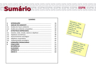 Sumário
                                                                      SUMÁRIO	
  
                                                                                                                                                                    Sum
                                                                                                                                                                           á
1	
  	
  	
  	
  	
  	
  	
  	
  	
  INTRODUÇÃO	
  	
  ...........................................................................	
                  16	
          das rio: lista
                                                                                                                                                                          divis
2	
  	
  	
  	
  	
  	
  	
  	
  	
  ANÁLISE	
  DO	
  AMBIENTE	
  ...........................................................	
                       19	
         seçõ         ões,
                                                                                                                                                                         e
2.1	
  	
  	
  	
  	
  	
  Análise	
  do	
  macro	
  ambiente	
  .......................................................	
                            25	
        part s e outra
                                                                                                                                                                        e            s
2.2	
  	
  	
  	
  	
  	
  Análise	
  do	
  ambiente	
  compeGGvo	
  ..............................................	
                                 30	
       trab s do
                                                                                                                                                                      alho
3	
  	
  	
  	
  	
  	
  	
  	
  	
  ESTRATÉGIA	
  EMPRESARIAL	
  .......................................................	
                           32	
      com          ,
                                                                                                                                                                     o fig tal
3.1	
  	
  	
  	
  	
  	
  Cenário,	
  visão,	
  missão,	
  valores	
  e	
  objeGvos	
  ...............................	
                             35	
     texto        uram
                                                                                                                                                                      .            no
3.2	
  	
  	
  	
  	
  	
  Hipóteses	
  econômicas	
  ...............................................................	
                               38	
  
3.3	
  	
  	
  	
  	
  	
  Posicionamento	
  estratégico	
  ......................................................	
                                  41	
  
3.4	
  	
  	
  	
  	
  	
  ObjeGvos	
  corporaGvos	
  ...............................................................	
                               43	
  
3.5	
  	
  	
  	
  	
  	
  Implementação	
  estratégica	
  .......................................................	
                                  45	
  
4  	
  	
  	
  	
  	
  CONDIÇÕES	
  OPERACIONAIS	
  ......................................................	
                                          51	
               Índi
                                                                                                                                                                              c
5  	
  	
  	
  	
  	
  CONCLUSÃO	
  ...............................................................................	
                                 53	
               pala e: lista d
                                                                                                                                                                              vras       e
                                                                                                                                                                        rem
	
  	
  	
  	
  	
  	
  	
  	
  	
  	
  	
  REFERÊNCIAS	
  .............................................................................	
            64	
                   etem que
	
  	
  	
  	
  	
  	
  	
  	
  	
  	
  	
  GLOSSÁRIO	
  .................................................................................	
          58	
             infor       para
                                                                                                                                                                            m
	
  	
  	
  	
  	
  	
  	
  	
  	
  	
  	
  APÊNDICE	
  A	
  ................................................................................	
       59	
            cont ações
                                                                                                                                                                           id
	
  	
  	
  	
  	
  	
  	
  	
  	
  	
  	
  ANEXO	
  A	
  .....................................................................................	
     60	
           text as no
                                                                                                                                                                          o.
 