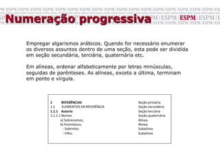 Numeração progressiva

   Empregar algarismos arábicos. Quando for necessário enumerar
   os diversos assuntos dentro de uma seção, esta pode ser dividida
   em seção secundária, terciária, quaternária etc.

   Em alíneas, ordenar alfabeticamente por letras minúsculas,
   seguidas de parênteses. As alíneas, exceto a última, terminam
   em ponto e vírgula.


            	

            1	
  	
  	
  	
  	
  	
  	
  	
  	
  	
  	
  REFERÊNCIAS	
                   	
     	
     	
  Seção	
  primária	
  
            1.1	
  	
  	
  	
  	
  	
  	
  	
  ELEMENTOS	
  DA	
  REFERÊNCIA                    	
     	
  Seção	
  secundário	
  
            1.1.1	
  	
  	
  	
  Autoria                                                 	
     	
     	
  Seção	
  terciária	
  
            1.1.1.1	
  Nomes	
                                                           	
     	
     	
  Seção	
  quaternária	
  
            	
  	
  	
  	
  	
  	
  	
  	
  	
  	
  	
  	
  a)	
  Sobrenomes;            	
     	
     	
  Alínea	
  
            	
  	
  	
  	
  	
  	
  	
  	
  	
  	
  	
  	
  b)	
  Parentesco;            	
     	
     	
  Alínea	
  
            	
  	
  	
  	
  	
  	
  	
  	
  	
  	
  	
  	
  	
  	
  	
  -­‐	
  Sobrinho; 	
     	
     	
  Subalínea	
  
            	
  	
  	
  	
  	
  	
  	
  	
  	
  	
  	
  	
  	
  	
  	
  -­‐	
  Filho.    	
     	
     	
  Subalínea	
  
 