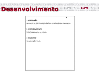 Desenvolvimento
                                                                                             8	
  	
  

      1	
  INTRODUÇÃO	
  
      Apresenta	
  os	
  objeGvos	
  do	
  trabalho	
  e	
  as	
  razões	
  de	
  sua	
  elaboração.	
  
      	
  
      2	
  DESENVOLVIMENTO	
  
      Detalha	
  a	
  pesquisa	
  ou	
  estudo.	
  
      	
  
      3	
  CONCLUSÃO	
  
      Considerações	
  ﬁnais.	
  
      	

      	

 