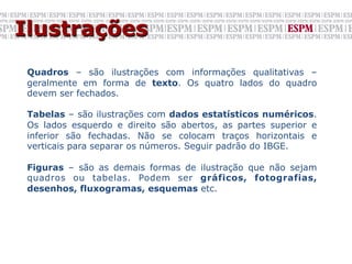 Ilustrações
 	
  
 Quadros – são ilustrações com informações qualitativas –
 geralmente em forma de texto. Os quatro lados do quadro
 devem ser fechados.

 Tabelas – são ilustrações com dados estatísticos numéricos.
 Os lados esquerdo e direito são abertos, as partes superior e
 inferior são fechadas. Não se colocam traços horizontais e
 verticais para separar os números. Seguir padrão do IBGE.

 Figuras – são as demais formas de ilustração que não sejam
 quadros ou tabelas. Podem ser gráficos, fotografias,
 desenhos, fluxogramas, esquemas etc.
 