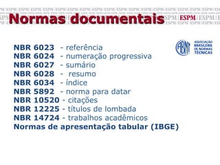 Normas documentais

NBR 6023 - referência
NBR 6024 - numeração progressiva
NBR 6027 - sumário
NBR 6028 - resumo
NBR 6034 - índice
NBR 5892 - norma para datar
NBR 10520 - citações
NBR 12225 - títulos de lombada
NBR 14724 - trabalhos acadêmicos
Normas de apresentação tabular (IBGE)
 