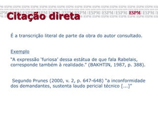 Citação direta
É a transcrição literal de parte da obra do autor consultado.


Exemplo
“A expressão ‘furiosa’ dessa estátua de que fala Rabelais,
corresponde também à realidade.” (BAKHTIN, 1987, p. 388).


 Segundo Prunes (2000, v. 2, p. 647-648) “a inconformidade
dos demandantes, sustenta laudo pericial técnico [...]”
 
