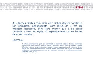 As citações diretas com mais de 3 linhas devem constituir
um parágrafo independente, com recuo de 4 cm da
margem esquerda, com letra menor que a do texto
utilizado e sem as aspas. O espacejamento entre linhas
deve ser simples.

Exemplo:
	

       A cultura organizacional pode ser identificada e aprendida através de seus elementos
       básicos tais como: valores, crenças, rituais, estórias e mitos, tabus e normas. Existem
       diferentes visões e compreensões com relação à cultura organizacional. O mesmo se dá em
       função das diferentes construções teóricas serem resultantes de opções de diferentes
       pesquisadores, opções estas que recortam realidade, detendo-se em aspectos específicos.
       (FREITAS, 1989, p. 37).

	
  
 