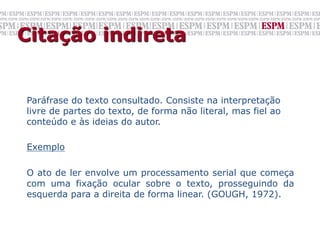 Citação indireta


Paráfrase do texto consultado. Consiste na interpretação
livre de partes do texto, de forma não literal, mas fiel ao
conteúdo e às ideias do autor.

Exemplo

O ato de ler envolve um processamento serial que começa
com uma fixação ocular sobre o texto, prosseguindo da
esquerda para a direita de forma linear. (GOUGH, 1972).
 