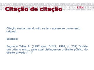 Citação de citação


Citação usada quando não se tem acesso ao documento
original.

Exemplo

Segundo Telles Jr. (1997 apud DINIZ, 1999, p. 252) “existe
um critério misto, pelo qual distingue-se o direito público do
direito privado [...]”
 