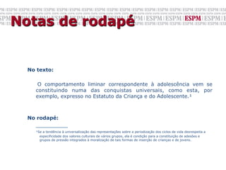 Notas de rodapé


  No texto:

         O comportamento liminar correspondente à adolescência vem se
        constituindo numa das conquistas universais, como esta, por
        exemplo, expresso no Estatuto da Criança e do Adolescente.¹
  	


  No rodapé:
    __________
        ¹Se a tendência à universalização das representações sobre a periodização dos ciclos de vida desrespeita a
          especificidade dos valores culturais de vários grupos, ela é condição para a constituição de adesões e
          grupos de pressão integrados à moralização de tais formas de inserção de crianças e de jovens.

  	

 