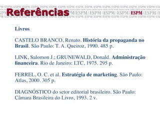 Referências
 Livros	

 	

 CASTELO BRANCO, Renato. História da propaganda no
 Brasil. São Paulo: T. A. Queiroz, 1990. 485 p.	

 	

 LINK, Salomon J.; GRUNEWALD, Donald. Administração
 ﬁnanceira. Rio de Janeiro: LTC, 1975. 295 p.	

 	

 FERREL, O. C. et al. Estratégia de marketing. São Paulo:
 Atlas, 2000. 305 p.	

 	

 DIAGNÓSTICO do setor editorial brasileiro. São Paulo:
 Câmara Brasileira do Livro, 1993. 2 v.	

 