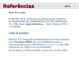 Referências
  Parte de eventos	

  	

  GUNCHO, M. R. A educação em administração à distância.
  In: SEMINÁRIO DE ADMINISTRAÇÃO DE EMPRESAS,
  10., 1998, Natal. Anais eletrônicos... Natal: Súmula, 1999. 1
  1 CD-ROM.	

  	

  Artigo de periódico	

  	

  SOUZA, F. C. Formação de bibliotecários para uma sociedade
  livre. Encontros BIBLI. Revista de Biblioteconomia e
  Ciência da Informação, Florianópolis, n. 11, p. 1-13, jun. 2001.
  Disponível em: <http://www.encontrosbibli.	

  ufsc.br/Edicao_11/francisco.pdf>. Acesso em: 14 maio 2004.	

 