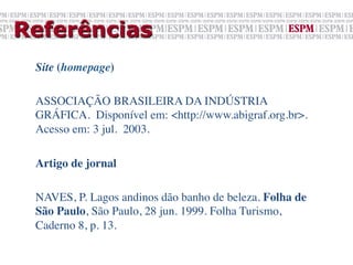 Referências
 Site (homepage)	

 	

 ASSOCIAÇÃO BRASILEIRA DA INDÚSTRIA
 GRÁFICA. Disponível em: <http://www.abigraf.org.br>.
 Acesso em: 3 jul. 2003.	

 	

 Artigo de jornal	


 NAVES, P. Lagos andinos dão banho de beleza. Folha de
 São Paulo, São Paulo, 28 jun. 1999. Folha Turismo,
 Caderno 8, p. 13.	

 