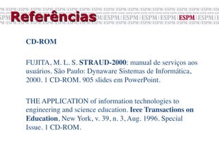 Referências
  CD-ROM	

  	

  FUJITA, M. L. S. STRAUD-2000: manual de serviços aos
  usuários. São Paulo: Dynaware Sistemas de Informática,
  2000. 1 CD-ROM. 905 slides em PowerPoint.	

  	

  THE APPLICATION of information technologies to
  engineering and science education. Ieee Transactions on
  Education, New York, v. 39, n. 3, Aug. 1996. Special
  Issue. 1 CD-ROM.	

 
