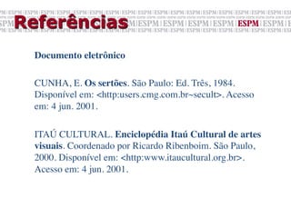 Referências
  Documento eletrônico	

  	

  CUNHA, E. Os sertões. São Paulo: Ed. Três, 1984.
  Disponível em: <http:users.cmg.com.br~secult>. Acesso
  em: 4 jun. 2001.	

  	

  ITAÚ CULTURAL. Enciclopédia Itaú Cultural de artes
  visuais. Coordenado por Ricardo Ribenboim. São Paulo,
  2000. Disponível em: <http:www.itaucultural.org.br>.
  Acesso em: 4 jun. 2001.
 