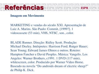 Referências
 Imagem em Movimento	

 	

 MARKETING e vendas do século XXI. Apresentação de
 Luiz A. Marins. São Paulo: Commit, [1999?]. 1
 videocassete (53 min), VHS, NTSC, son., color.	

 	

 BLADE Runner. Direção: Ridley Scott. Produção:
 Michael Deeley. Intérpretes: Harrison Ford; Rutger Hauer;
 Sean Young; Edward James Olmos e outros. Roteiro:
 Hampton Fancher e David Peoples. Música: Vangelis. Los
 Angeles: Warner Brothers, c1991. 1 DVD (117 min),
 whitescreen, color. Produzido por Warner Vídeo Home.
 Baseado na novela “Do androids dream of electric sheep?”
 de Philip K. Dick.	

 