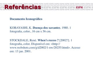 Referências

 Documento Iconográﬁco	

 	

 KOBAYASHI, K. Doença dos xavantes. 1980. 1
 fotograﬁa, color., 16 cm x 56 cm.	

 	

 STOCKDALE, René. When’s recess ? [2002?]. 1
 fotograﬁa, color. Disponível em: <http://
 www.webshots.com/g/d2002/1-nw/20255.html>. Acesso
 em: 13 jan. 2001.	

 