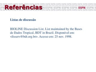 Referências

 Listas de discussão	

 	

 BIOLINE Discussion List. List maintained by the Bases
 de Dados Tropical, BDT in Brazil. Disponível em:
 <lisserv@bdt.org.br>. Acesso em: 25 nov. 1998.	

 