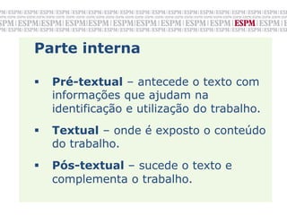 Parte interna

§    Pré-textual – antecede o texto com
      informações que ajudam na
      identificação e utilização do trabalho.
§    Textual – onde é exposto o conteúdo
      do trabalho.
§    Pós-textual – sucede o texto e
      complementa o trabalho.
 