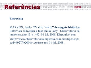 Referências

 Entrevista	

 	

 MARKUN, Paulo. TV vive “surto” de resgate histórico.
 Entrevista concedida a José Paulo Lanyi. Observatório da
 imprensa, ano 13, n. 492, 01 jul. 2008. Disponível em:	

 <http://www.observatoriodaimprensa.com.br/artigos.asp?
 cod=492TVQ001>. Acesso em: 01 jul. 2008.	

 