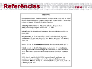 Referências
                                                      REFERÊNCIAS	
  
     	
  
     Alinhadas	
   somente	
   à	
   margem	
   esquerda	
   do	
   texto	
   e	
   de	
   forma	
   que	
   se	
   possa	
  
     idenGﬁcar	
  individualmente	
  cada	
  documento,	
  em	
  espaço	
  simples	
  e,	
  separadas	
  
     entre	
  si	
  por	
  espaço	
  simples.	
  Ordenação	
  alfabéGca.	
  
     	
  
     ASSOCIAÇÃO	
  BRASILEIRA	
  DA	
  INDÚSTRIA	
  GRÁFICA.	
  Disponível	
  em:	
  
     <hYp://www.abigraf.org.br>.	
  Acesso	
  em:	
  3	
  jul.	
  2003.	
  
     	
  
     DIAGNÓSTICO	
  do	
  setor	
  editorial	
  brasileiro.	
  São	
  Paulo:	
  Câmara	
  Brasileira	
  do	
  
     Livro,	
  1993.	
  
     	
  
     ENCONTRO	
  ANUAL	
  DA	
  ASSOCIAÇÃO	
  NACIONAL	
  DE	
  PÓS-­‐GRADUAÇÃO	
  EM	
  
     ADMINISTRAÇÃO,	
  20.,1996,	
  Angra	
  dos	
  Reis.	
  Anais...	
  Angra	
  dos	
  Reis:	
  ANPAD,	
  
     1996.	
  10	
  v.	
  
     	
  
     FERREL,	
  O.	
  C.	
  et	
  al.	
  Estratégia	
  de	
  markeXng.	
  São	
  Paulo:	
  Atlas,	
  2000.	
  305	
  p.	
  
     	
  
     GIGLIO,	
  Ernesto	
  M.	
  Contribuição	
  ao	
  desenvolvimento	
  de	
  um	
  modelo	
  de	
  
     estratégia	
  orientada	
  para	
  a	
  saXsfação	
  do	
  consumidor	
  no	
  ramo	
  imobiliário.	
  
     2002.	
  288	
  f.	
  Tese	
  (Doutorado)–	
  FEA,	
  Universidade	
  de	
  São	
  Paulo,	
  São	
  Paulo,	
  
     2002.	
  
     	
  
     SILVA,	
  Andréa	
  Lago	
  da;	
  ALCÂNTARA,	
  Rosane	
  Chicarelli.	
  Mudanças	
  nos	
  
     relacionamentos	
  e	
  estratégias	
  para	
  melhor	
  coordenação	
  da	
  cadeia	
  de	
  
     suprimentos.	
  RAUSP	
  –	
  Revista	
  de	
  Administração	
  da	
  USP,	
  São	
  Paulo,	
  v.	
  36,	
  n.	
  3,	
  
     p.	
  49-­‐58,	
  jul./set.	
  2001.	
  
 