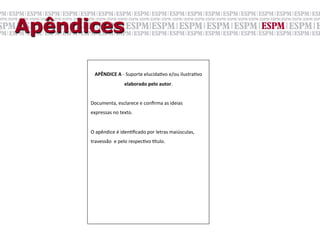 Apêndices

             APÊNDICE	
  A	
  -­‐	
  Suporte	
  elucidaGvo	
  e/ou	
  ilustraGvo	
  
                                elaborado	
  pelo	
  autor.	
  
      	
  
      Documenta,	
  esclarece	
  e	
  conﬁrma	
  as	
  ideias	
  	
  
      expressas	
  no	
  texto.	
  
      	
  
      O	
  apêndice	
  é	
  idenGﬁcado	
  por	
  letras	
  maiúsculas,	
  
      travessão	
  	
  e	
  pelo	
  respecGvo	
  .tulo.	
  	
  
      	

 
