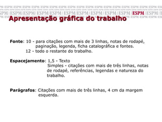 Apresentação gráfica do trabalho


Fonte: 10 - para citações com mais de 3 linhas, notas de rodapé,
            paginação, legenda, ficha catalográfica e fontes.
       12 - todo o restante do trabalho.

Espacejamento: 1,5 - Texto
               Simples - citações com mais de três linhas, notas
              de rodapé, referências, legendas e natureza do
              trabalho.


Parágrafos: Citações com mais de três linhas, 4 cm da margem
            esquerda.
	
  
	
  
 
