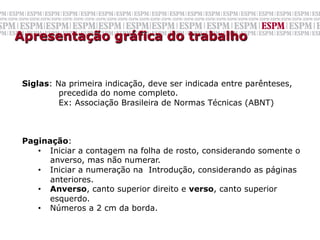 Apresentação gráfica do trabalho

 	
  
 Siglas: Na primeira indicação, deve ser indicada entre parênteses,
          precedida do nome completo.
          Ex: Associação Brasileira de Normas Técnicas (ABNT)



 Paginação:
    •  Iniciar a contagem na folha de rosto, considerando somente o
       anverso, mas não numerar.
    •  Iniciar a numeração na Introdução, considerando as páginas
       anteriores.
    •  Anverso, canto superior direito e verso, canto superior
       esquerdo.
    •  Números a 2 cm da borda.
 