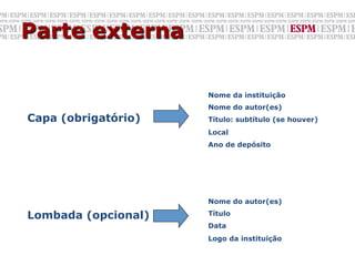 Parte externa

                     Nome da instituição
                     Nome do autor(es)
Capa (obrigatório)   Título: subtítulo (se houver)
                     Local
                     Ano de depósito




                     Nome do autor(es)

Lombada (opcional)   Título
                     Data
                     Logo da instituição
 