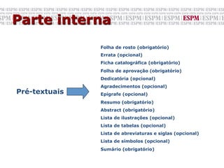 Parte interna
               Folha de rosto (obrigatório)
               Errata (opcional)
               Ficha catalográfica (obrigatório)
               Folha de aprovação (obrigatório)
               Dedicatória (opcional)
               Agradecimentos (opcional)
Pré-textuais   Epígrafe (opcional)
               Resumo (obrigatório)
               Abstract (obrigatório)
               Lista de ilustrações (opcional)
               Lista de tabelas (opcional)
               Lista de abreviaturas e siglas (opcional)
               Lista de símbolos (opcional)
               Sumário (obrigatório)
 