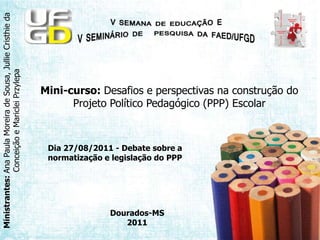 Mini-curso: Desafios e perspectivas na construção do Projeto Político Pedagógico (PPP) Escolar Dia 27/08/2011 - Debate sobre a normatização e legislação do PPP Dourados-MS 2011 