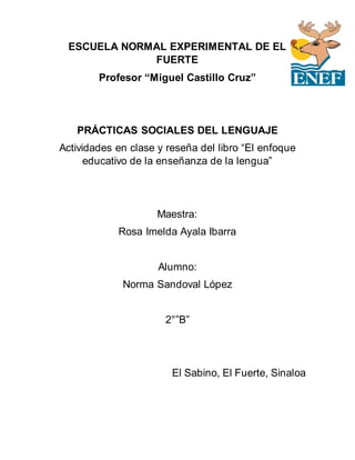 ESCUELA NORMAL EXPERIMENTAL DE EL
FUERTE
Profesor “Miguel Castillo Cruz”
PRÁCTICAS SOCIALES DEL LENGUAJE
Actividades en clase y reseña del libro “El enfoque
educativo de la enseñanza de la lengua”
Maestra:
Rosa Imelda Ayala Ibarra
Alumno:
Norma Sandoval López
2°”B”
El Sabino, El Fuerte, Sinaloa
 