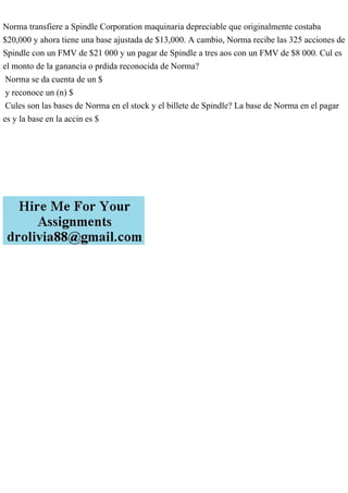 Norma transfiere a Spindle Corporation maquinaria depreciable que originalmente costaba
$20,000 y ahora tiene una base ajustada de $13,000. A cambio, Norma recibe las 325 acciones de
Spindle con un FMV de $21 000 y un pagar de Spindle a tres aos con un FMV de $8 000. Cul es
el monto de la ganancia o prdida reconocida de Norma?
Norma se da cuenta de un $
y reconoce un (n) $
Cules son las bases de Norma en el stock y el billete de Spindle? La base de Norma en el pagar
es y la base en la accin es $
 