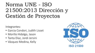 Norma UNE - ISO 
21500:2013 Dirección y 
Gestión de Proyectos 
Integrantes: 
• Garcia Condori, Judith Lisset 
• Morillo Hidalgo, Jason 
• Tanta Díaz, Jordi Jersini 
• Vásquez Medina, Kelly 
 